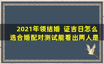 2021年领结婚  证吉日怎么  选合婚配对测试能看出两人是否适合结婚吗